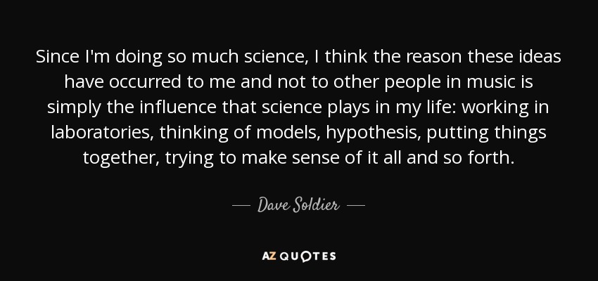 Since I'm doing so much science, I think the reason these ideas have occurred to me and not to other people in music is simply the influence that science plays in my life: working in laboratories, thinking of models, hypothesis, putting things together, trying to make sense of it all and so forth. - Dave Soldier