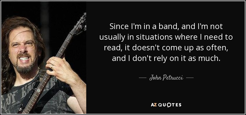Since I'm in a band, and I'm not usually in situations where I need to read, it doesn't come up as often, and I don't rely on it as much. - John Petrucci