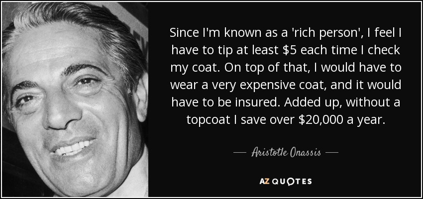 Since I'm known as a 'rich person', I feel I have to tip at least $5 each time I check my coat. On top of that, I would have to wear a very expensive coat, and it would have to be insured. Added up, without a topcoat I save over $20,000 a year. - Aristotle Onassis