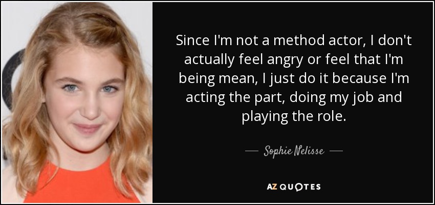Since I'm not a method actor, I don't actually feel angry or feel that I'm being mean, I just do it because I'm acting the part, doing my job and playing the role. - Sophie Nelisse
