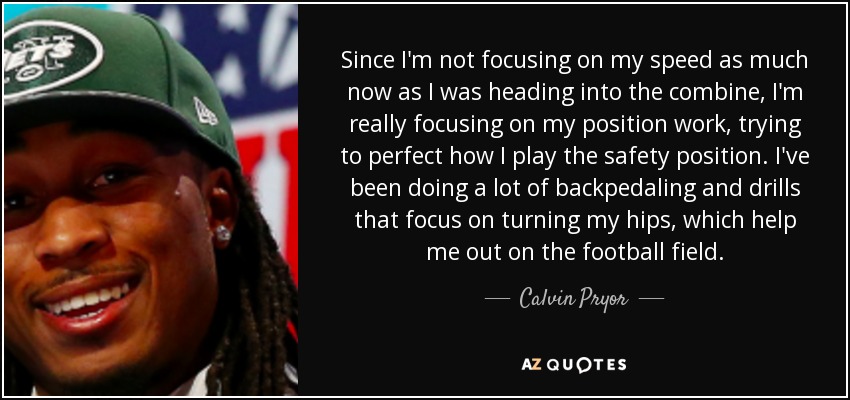 Since I'm not focusing on my speed as much now as I was heading into the combine, I'm really focusing on my position work, trying to perfect how I play the safety position. I've been doing a lot of backpedaling and drills that focus on turning my hips, which help me out on the football field. - Calvin Pryor