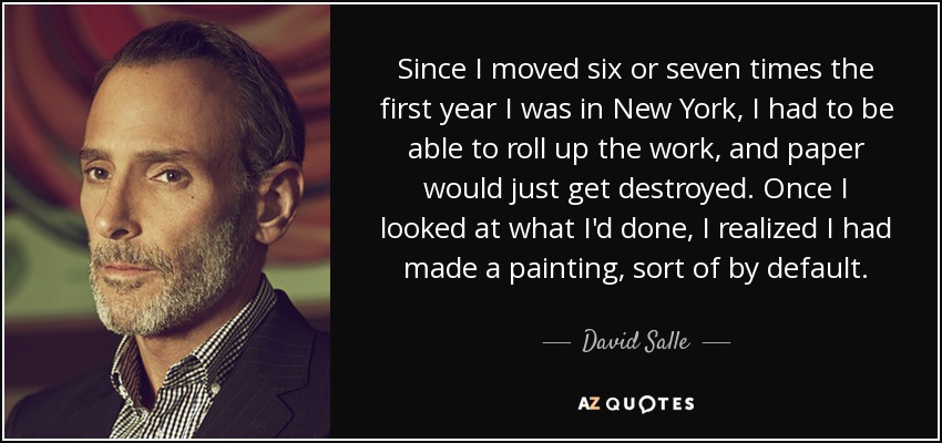 Since I moved six or seven times the first year I was in New York, I had to be able to roll up the work, and paper would just get destroyed. Once I looked at what I'd done, I realized I had made a painting, sort of by default. - David Salle