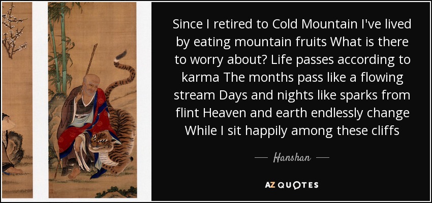 Since I retired to Cold Mountain I've lived by eating mountain fruits What is there to worry about? Life passes according to karma The months pass like a flowing stream Days and nights like sparks from flint Heaven and earth endlessly change While I sit happily among these cliffs - Hanshan