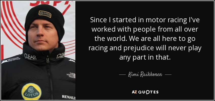 Since I started in motor racing I've worked with people from all over the world. We are all here to go racing and prejudice will never play any part in that. - Kimi Raikkonen