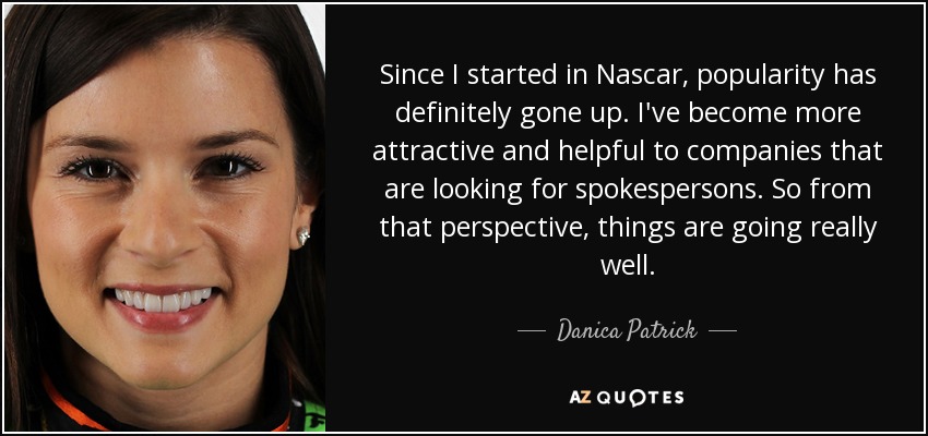 Since I started in Nascar, popularity has definitely gone up. I've become more attractive and helpful to companies that are looking for spokespersons. So from that perspective, things are going really well. - Danica Patrick