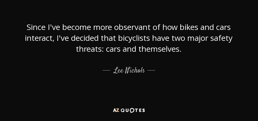 Since I've become more observant of how bikes and cars interact, I've decided that bicyclists have two major safety threats: cars and themselves. - Lee Nichols
