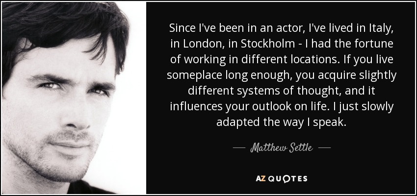 Since I've been in an actor, I've lived in Italy, in London, in Stockholm - I had the fortune of working in different locations. If you live someplace long enough, you acquire slightly different systems of thought, and it influences your outlook on life. I just slowly adapted the way I speak. - Matthew Settle