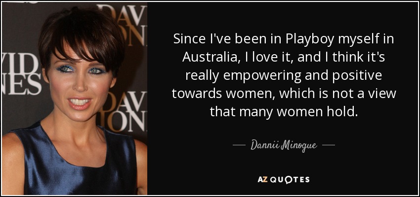 Since I've been in Playboy myself in Australia, I love it, and I think it's really empowering and positive towards women, which is not a view that many women hold. - Dannii Minogue