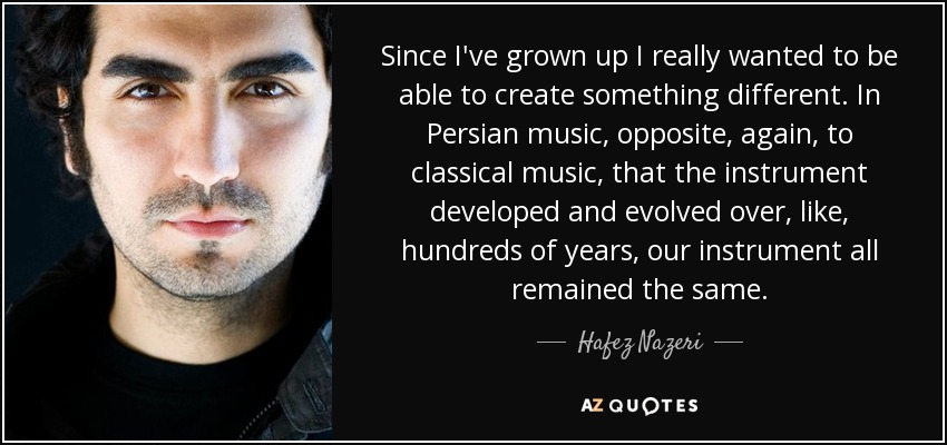 Since I've grown up I really wanted to be able to create something different. In Persian music, opposite, again, to classical music, that the instrument developed and evolved over, like, hundreds of years, our instrument all remained the same. - Hafez Nazeri