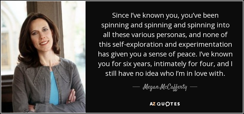 Since I’ve known you, you’ve been spinning and spinning and spinning into all these various personas, and none of this self-exploration and experimentation has given you a sense of peace. I’ve known you for six years, intimately for four, and I still have no idea who I’m in love with. - Megan McCafferty