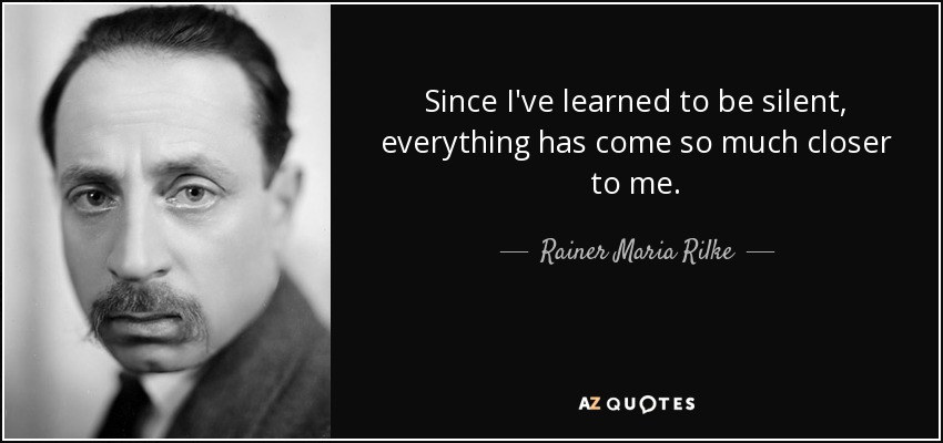 Since I've learned to be silent, everything has come so much closer to me. - Rainer Maria Rilke