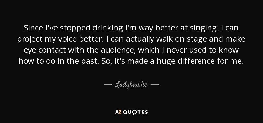 Since I've stopped drinking I'm way better at singing. I can project my voice better. I can actually walk on stage and make eye contact with the audience, which I never used to know how to do in the past. So, it's made a huge difference for me. - Ladyhawke