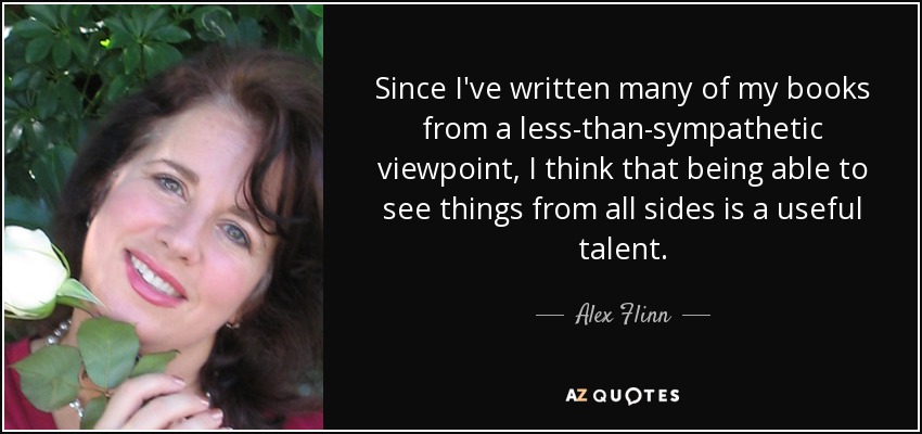 Since I've written many of my books from a less-than-sympathetic viewpoint, I think that being able to see things from all sides is a useful talent. - Alex Flinn