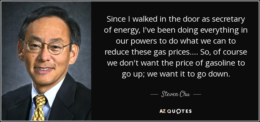 Since I walked in the door as secretary of energy, I've been doing everything in our powers to do what we can to reduce these gas prices. ... So, of course we don't want the price of gasoline to go up; we want it to go down. - Steven Chu