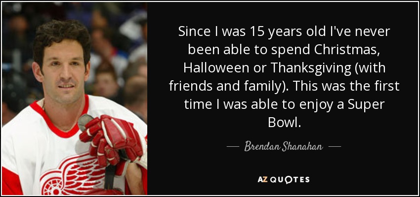 Since I was 15 years old I've never been able to spend Christmas, Halloween or Thanksgiving (with friends and family). This was the first time I was able to enjoy a Super Bowl. - Brendan Shanahan
