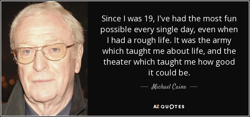 Since I was 19, I've had the most fun possible every single day, even when I had a rough life. It was the army which taught me about life, and the theater which taught me how good it could be. - Michael Caine