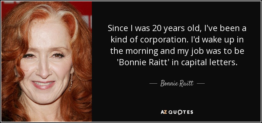 Since I was 20 years old, I've been a kind of corporation. I'd wake up in the morning and my job was to be 'Bonnie Raitt' in capital letters. - Bonnie Raitt