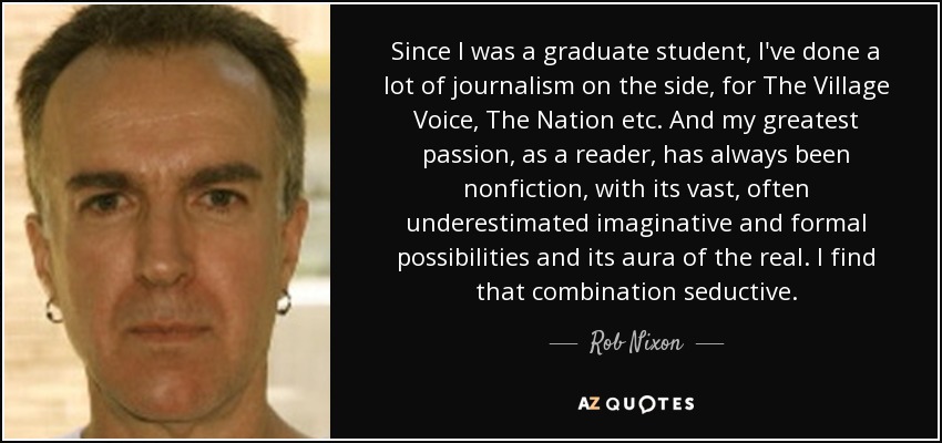 Since I was a graduate student, I've done a lot of journalism on the side, for The Village Voice, The Nation etc. And my greatest passion, as a reader, has always been nonfiction, with its vast, often underestimated imaginative and formal possibilities and its aura of the real. I find that combination seductive. - Rob Nixon