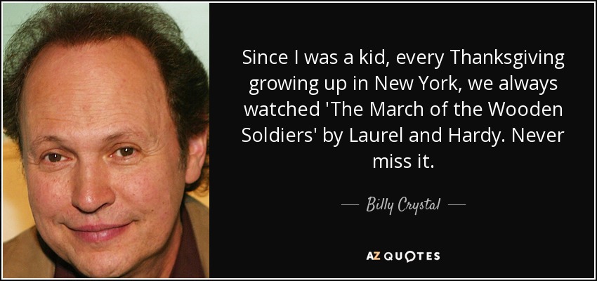 Since I was a kid, every Thanksgiving growing up in New York, we always watched 'The March of the Wooden Soldiers' by Laurel and Hardy. Never miss it. - Billy Crystal