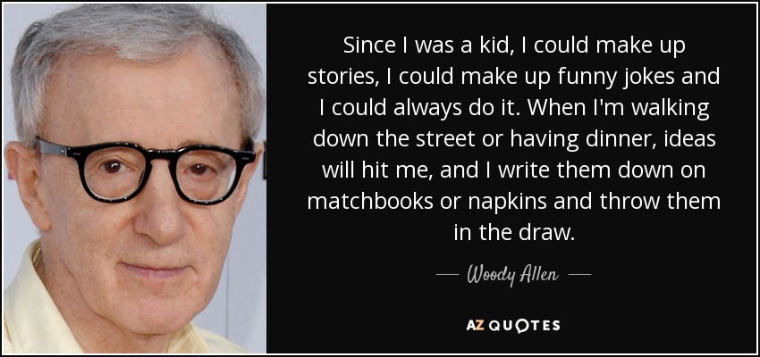 Since I was a kid, I could make up stories, I could make up funny jokes and I could always do it. When I'm walking down the street or having dinner, ideas will hit me, and I write them down on matchbooks or napkins and throw them in the draw. - Woody Allen