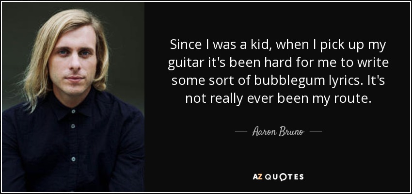 Since I was a kid, when I pick up my guitar it's been hard for me to write some sort of bubblegum lyrics. It's not really ever been my route. - Aaron Bruno