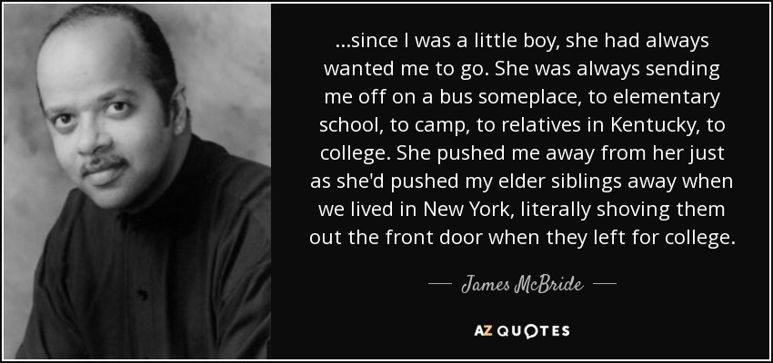 ...since I was a little boy, she had always wanted me to go. She was always sending me off on a bus someplace, to elementary school, to camp, to relatives in Kentucky, to college. She pushed me away from her just as she'd pushed my elder siblings away when we lived in New York, literally shoving them out the front door when they left for college. - James McBride