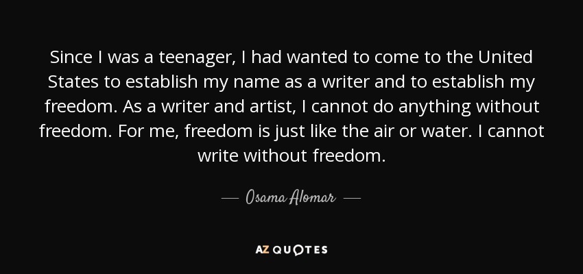 Since I was a teenager, I had wanted to come to the United States to establish my name as a writer and to establish my freedom. As a writer and artist, I cannot do anything without freedom. For me, freedom is just like the air or water. I cannot write without freedom. - Osama Alomar