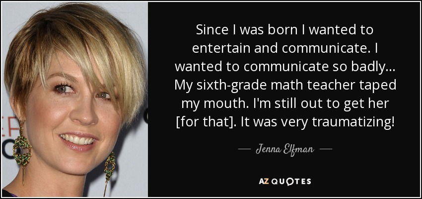 Since I was born I wanted to entertain and communicate. I wanted to communicate so badly ... My sixth-grade math teacher taped my mouth. I'm still out to get her [for that]. It was very traumatizing! - Jenna Elfman