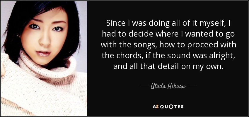 Since I was doing all of it myself, I had to decide where I wanted to go with the songs, how to proceed with the chords, if the sound was alright, and all that detail on my own. - Utada Hikaru