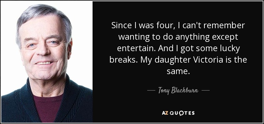 Since I was four, I can't remember wanting to do anything except entertain. And I got some lucky breaks. My daughter Victoria is the same. - Tony Blackburn