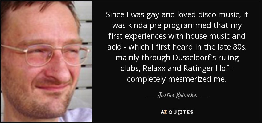 Since I was gay and loved disco music, it was kinda pre-programmed that my first experiences with house music and acid - which I first heard in the late 80s, mainly through Düsseldorf's ruling clubs, Relaxx and Ratinger Hof - completely mesmerized me. - Justus Kohncke