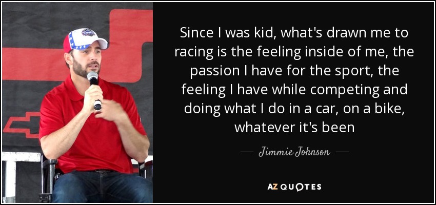 Since I was kid, what's drawn me to racing is the feeling inside of me, the passion I have for the sport, the feeling I have while competing and doing what I do in a car, on a bike, whatever it's been - Jimmie Johnson