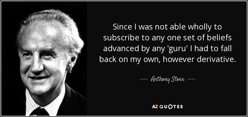 Since I was not able wholly to subscribe to any one set of beliefs advanced by any 'guru' I had to fall back on my own, however derivative. - Anthony Storr