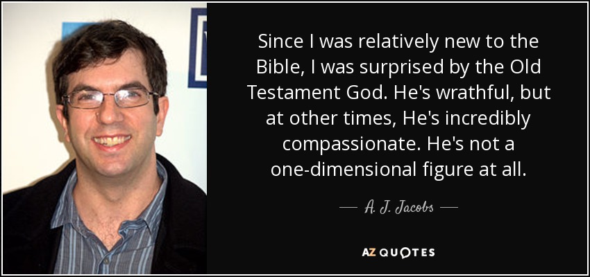 Since I was relatively new to the Bible, I was surprised by the Old Testament God. He's wrathful, but at other times, He's incredibly compassionate. He's not a one-dimensional figure at all. - A. J. Jacobs