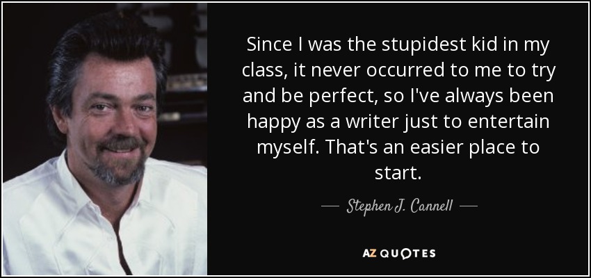 Since I was the stupidest kid in my class, it never occurred to me to try and be perfect, so I've always been happy as a writer just to entertain myself. That's an easier place to start. - Stephen J. Cannell