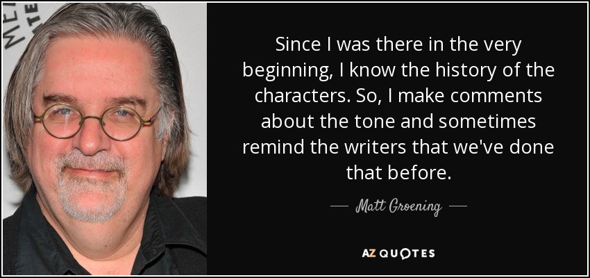 Since I was there in the very beginning, I know the history of the characters. So, I make comments about the tone and sometimes remind the writers that we've done that before. - Matt Groening
