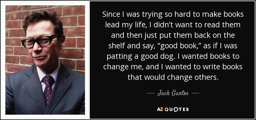 Since I was trying so hard to make books lead my life, I didn’t want to read them and then just put them back on the shelf and say, “good book,” as if I was patting a good dog. I wanted books to change me, and I wanted to write books that would change others. - Jack Gantos