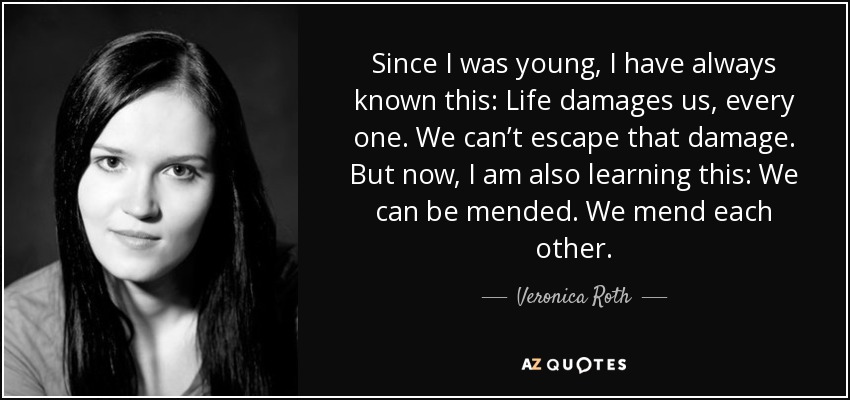 Since I was young, I have always known this: Life damages us, every one. We can’t escape that damage. But now, I am also learning this: We can be mended. We mend each other. - Veronica Roth