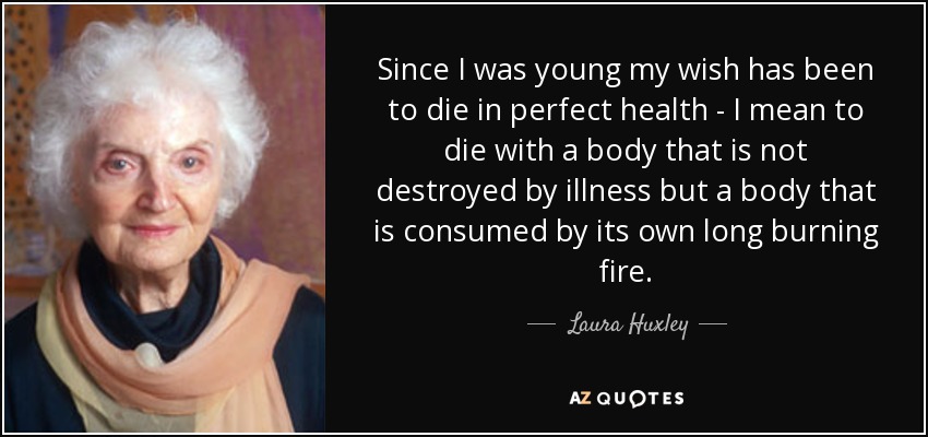 Since I was young my wish has been to die in perfect health - I mean to die with a body that is not destroyed by illness but a body that is consumed by its own long burning fire. - Laura Huxley