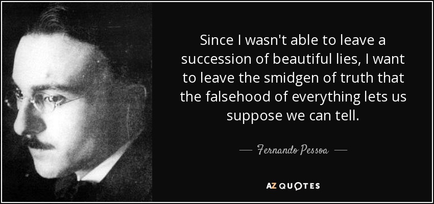 Since I wasn't able to leave a succession of beautiful lies, I want to leave the smidgen of truth that the falsehood of everything lets us suppose we can tell. - Fernando Pessoa