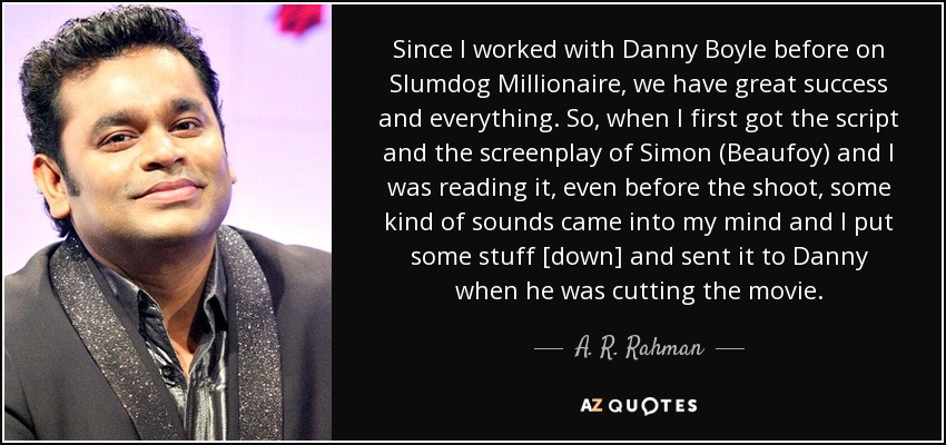 Since I worked with Danny Boyle before on Slumdog Millionaire, we have great success and everything. So, when I first got the script and the screenplay of Simon (Beaufoy) and I was reading it, even before the shoot, some kind of sounds came into my mind and I put some stuff [down] and sent it to Danny when he was cutting the movie. - A. R. Rahman