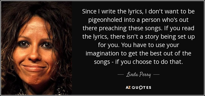 Since I write the lyrics, I don't want to be pigeonholed into a person who's out there preaching these songs. If you read the lyrics, there isn't a story being set up for you. You have to use your imagination to get the best out of the songs - if you choose to do that. - Linda Perry