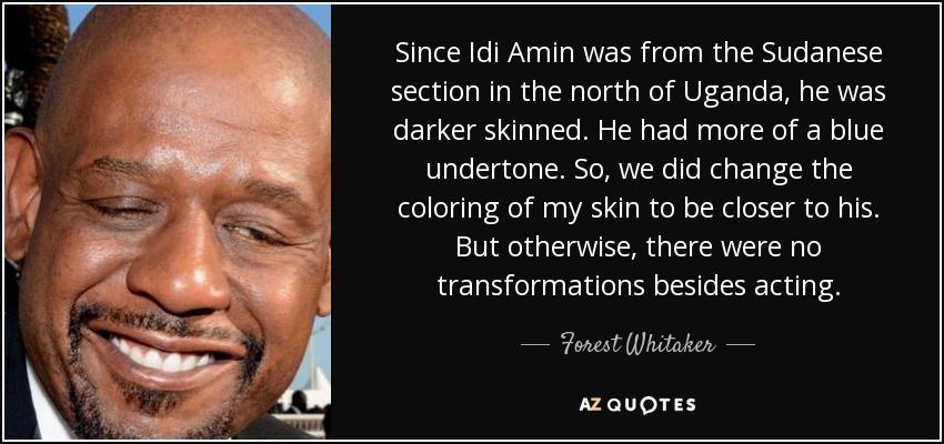 Since Idi Amin was from the Sudanese section in the north of Uganda, he was darker skinned. He had more of a blue undertone. So, we did change the coloring of my skin to be closer to his. But otherwise, there were no transformations besides acting. - Forest Whitaker