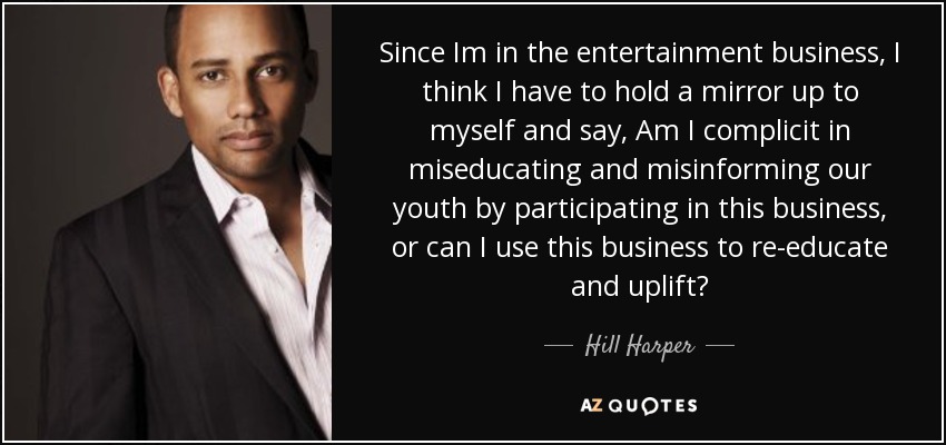 Since Im in the entertainment business, I think I have to hold a mirror up to myself and say, Am I complicit in miseducating and misinforming our youth by participating in this business, or can I use this business to re-educate and uplift? - Hill Harper