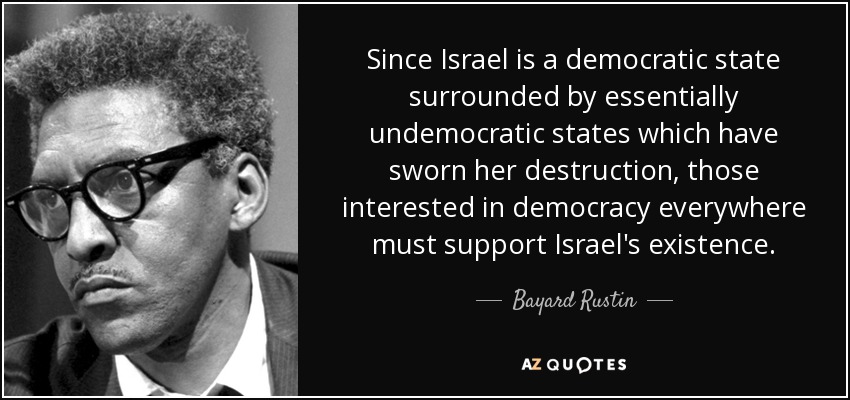 Since Israel is a democratic state surrounded by essentially undemocratic states which have sworn her destruction, those interested in democracy everywhere must support Israel's existence. - Bayard Rustin