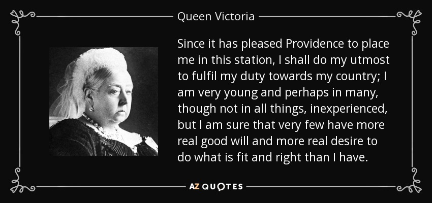 Since it has pleased Providence to place me in this station, I shall do my utmost to fulfil my duty towards my country; I am very young and perhaps in many, though not in all things, inexperienced, but I am sure that very few have more real good will and more real desire to do what is fit and right than I have. - Queen Victoria