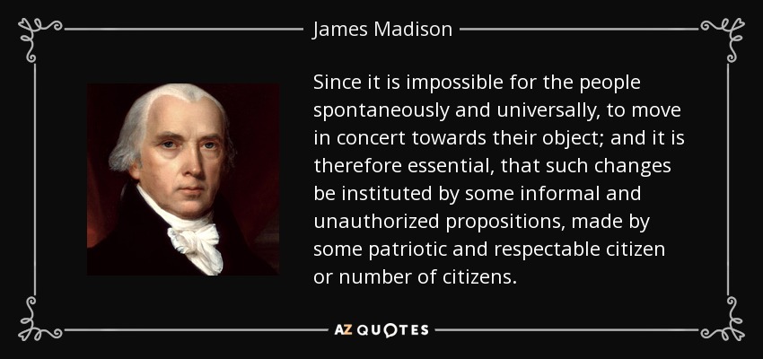 Since it is impossible for the people spontaneously and universally, to move in concert towards their object; and it is therefore essential, that such changes be instituted by some informal and unauthorized propositions, made by some patriotic and respectable citizen or number of citizens. - James Madison