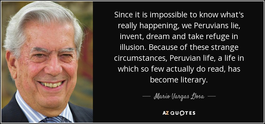 Since it is impossible to know what's really happening, we Peruvians lie, invent, dream and take refuge in illusion. Because of these strange circumstances, Peruvian life, a life in which so few actually do read, has become literary. - Mario Vargas Llosa