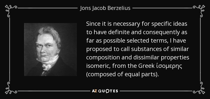 Since it is necessary for specific ideas to have definite and consequently as far as possible selected terms, I have proposed to call substances of similar composition and dissimilar properties isomeric, from the Greek ίσομερης (composed of equal parts). - Jons Jacob Berzelius