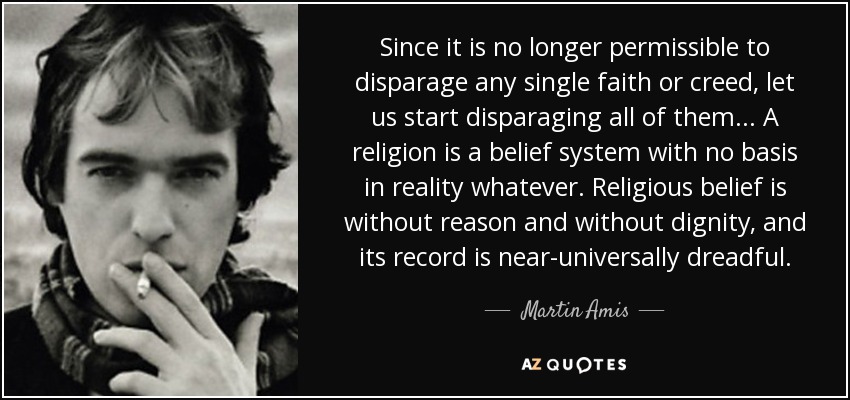 Since it is no longer permissible to disparage any single faith or creed, let us start disparaging all of them... A religion is a belief system with no basis in reality whatever. Religious belief is without reason and without dignity, and its record is near-universally dreadful. - Martin Amis